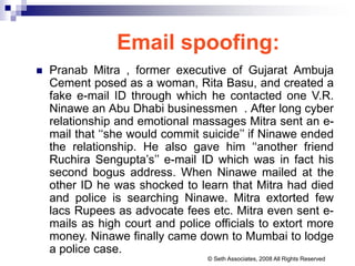Email spoofing:
 Pranab Mitra , former executive of Gujarat Ambuja
Cement posed as a woman, Rita Basu, and created a
fake e-mail ID through which he contacted one V.R.
Ninawe an Abu Dhabi businessmen . After long cyber
relationship and emotional massages Mitra sent an e-
mail that ‘‘she would commit suicide’’ if Ninawe ended
the relationship. He also gave him ‘‘another friend
Ruchira Sengupta’s’’ e-mail ID which was in fact his
second bogus address. When Ninawe mailed at the
other ID he was shocked to learn that Mitra had died
and police is searching Ninawe. Mitra extorted few
lacs Rupees as advocate fees etc. Mitra even sent e-
mails as high court and police officials to extort more
money. Ninawe finally came down to Mumbai to lodge
a police case.
© Seth Associates, 2008 All Rights Reserved
 
