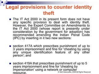 Legal provisions to counter identity
theft
 The IT Act 2000 in its present form does not have
any specific provision to deal with identity theft.
However, the Expert Committee on Amendments to
the IT Act 2000 (whose report is presently under
consideration by the government for adoption) has
recommended amending the Indian Penal Code
(IPC) by inserting in it two new sections:
 section 417A which prescribes punishment of up to
3 years imprisonment and fine for 'cheating by using
any unique identification feature of any other
person'; and
 section 419A that prescribes punishment of up to 5
years imprisonment and fine for 'cheating by
impersonation' using a network or computer
resource. © Seth Associates, 2008 All Rights Reserved
 