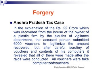 Forgery
 Andhra Pradesh Tax Case
In the explanation of the Rs. 22 Crore which
was recovered from the house of the owner of
a plastic firm by the sleuths of vigilance
department, the accused person submitted
6000 vouchers to legitimize the amount
recovered, but after careful scrutiny of
vouchers and contents of his computers it
revealed that all of them were made after the
raids were conducted . All vouchers were fake
computerizedvouchers.
© Seth Associates, 2008 All Rights Reserved
 