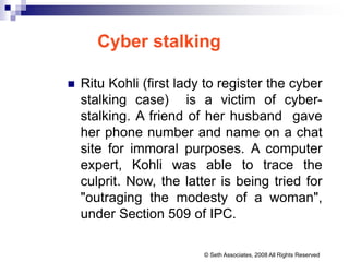 Cyber stalking
 Ritu Kohli (first lady to register the cyber
stalking case) is a victim of cyber-
stalking. A friend of her husband gave
her phone number and name on a chat
site for immoral purposes. A computer
expert, Kohli was able to trace the
culprit. Now, the latter is being tried for
"outraging the modesty of a woman",
under Section 509 of IPC.
© Seth Associates, 2008 All Rights Reserved
 