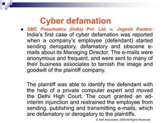 Cyber defamation
 SMC Pneumatics (India) Pvt. Ltd. v. Jogesh Kwatra:
India’s first case of cyber defamation was reported
when a company’s employee (defendant) started
sending derogatory, defamatory and obscene e-
mails about its Managing Director. The e-mails were
anonymous and frequent, and were sent to many of
their business associates to tarnish the image and
goodwill of the plaintiff company.
The plaintiff was able to identify the defendant with
the help of a private computer expert and moved
the Delhi High Court. The court granted an ad-
interim injunction and restrained the employee from
sending, publishing and transmitting e-mails, which
are defamatory or derogatory to the plaintiffs.
© Seth Associates, 2008 All Rights Reserved
 