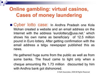Online gambling: virtual casinos,
Cases of money laundering
 Cyber lotto case: In Andhra Pradesh one Kola
Mohan created a website and an email address on the
Internet with the address 'eurolottery@usa.net.' which
shows his own name as beneficiary of 12.5 million
pound in Euro lottery. After getting confirmation with the
email address a telgu newspaper published this as
news.
He gathered huge sums from the public as well as from
some banks. The fraud came to light only when a
cheque amounting Rs 1.73 million discounted by him
with Andhra bank got dishonored.
© Seth Associates, 2008 All Rights Reserved
 