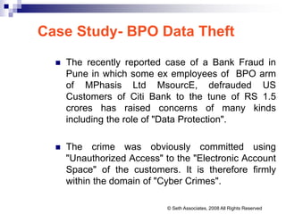 Case Study- BPO Data Theft
 The recently reported case of a Bank Fraud in
Pune in which some ex employees of BPO arm
of MPhasis Ltd MsourcE, defrauded US
Customers of Citi Bank to the tune of RS 1.5
crores has raised concerns of many kinds
including the role of "Data Protection".
 The crime was obviously committed using
"Unauthorized Access" to the "Electronic Account
Space" of the customers. It is therefore firmly
within the domain of "Cyber Crimes".
© Seth Associates, 2008 All Rights Reserved
 