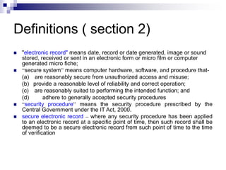 Definitions ( section 2)
 "electronic record" means date, record or date generated, image or sound
stored, received or sent in an electronic form or micro film or computer
generated micro fiche;
 “secure system” means computer hardware, software, and procedure that-
(a) are reasonably secure from unauthorized access and misuse;
(b) provide a reasonable level of reliability and correct operation;
(c) are reasonably suited to performing the intended function; and
(d) adhere to generally accepted security procedures
 “security procedure” means the security procedure prescribed by the
Central Government under the IT Act, 2000.
 secure electronic record – where any security procedure has been applied
to an electronic record at a specific point of time, then such record shall be
deemed to be a secure electronic record from such point of time to the time
of verification
 