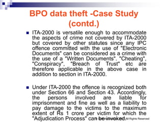 BPO data theft -Case Study
(contd.)
 ITA-2000 is versatile enough to accommodate
the aspects of crime not covered by ITA-2000
but covered by other statutes since any IPC
offence committed with the use of "Electronic
Documents" can be considered as a crime with
the use of a "Written Documents". "Cheating",
"Conspiracy", "Breach of Trust" etc are
therefore applicable in the above case in
addition to section in ITA-2000.
 Under ITA-2000 the offence is recognized both
under Section 66 and Section 43. Accordingly,
the persons involved are liable for
imprisonment and fine as well as a liability to
pay damage to the victims to the maximum
extent of Rs 1 crore per victim for which the
"Adjudication Process" can be invoked.
© Seth Associates, 2007 All Rights Reserved
 