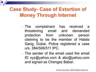 Case Study- Case of Extortion of
Money Through Internet
• The complainant has received a
threatening email and demanded
protection from unknown person
claiming to be the member of Halala
Gang, Dubai. Police registered a case
u/s. 384/506/511 IPC.
• The sender of the email used the email
ID xyz@yahoo.com & abc@yahoo.com
and signed as Chengez Babar.
© Seth Associates, 2008 All Rights Reserved
 