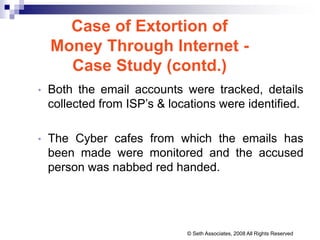 Case of Extortion of
Money Through Internet -
Case Study (contd.)
• Both the email accounts were tracked, details
collected from ISP’s & locations were identified.
• The Cyber cafes from which the emails has
been made were monitored and the accused
person was nabbed red handed.
© Seth Associates, 2008 All Rights Reserved
 