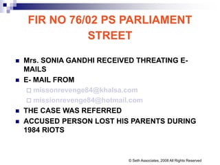 FIR NO 76/02 PS PARLIAMENT
STREET
 Mrs. SONIA GANDHI RECEIVED THREATING E-
MAILS
 E- MAIL FROM
 missonrevenge84@khalsa.com
 missionrevenge84@hotmail.com
 THE CASE WAS REFERRED
 ACCUSED PERSON LOST HIS PARENTS DURING
1984 RIOTS
© Seth Associates, 2008 All Rights Reserved
 