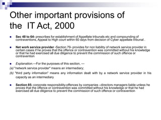 Other important provisions of
the IT Act, 2000
 Sec 48 to 64- prescribes for establishment of Appellate tribunals etc and compounding of
contraventions, Appeal to High court within 60 days from decision of Cyber appellate tribunal .
 Net work service provider -Section 79- provides for non liability of network service provider in
certain cases if he proves that the offence or contravention was committed without his knowledge
or that he had exercised all due diligence to prevent the commission of such offence or
contravention
 Explanation.—For the purposes of this section, —
(a) "network service provider" means an intermediary;
(b) "third party information" means any information dealt with by a network service provider in his
capacity as an intermediary
 Section 85- corporate responsibility-offences by companies –directors managers liable unless he
proves that the offence or contravention was committed without his knowledge or that he had
exercised all due diligence to prevent the commission of such offence or contravention
 