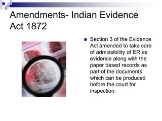 Amendments- Indian Evidence
Act 1872
 Section 3 of the Evidence
Act amended to take care
of admissibility of ER as
evidence along with the
paper based records as
part of the documents
which can be produced
before the court for
inspection.
 