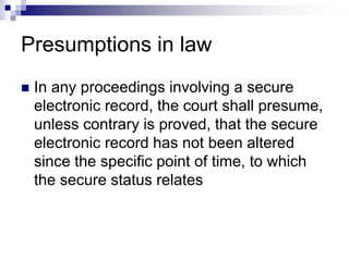 Presumptions in law
 In any proceedings involving a secure
electronic record, the court shall presume,
unless contrary is proved, that the secure
electronic record has not been altered
since the specific point of time, to which
the secure status relates
 