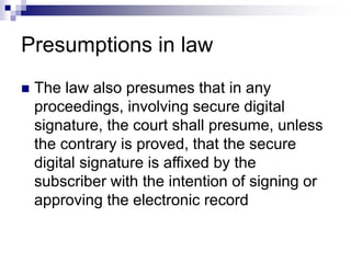 Presumptions in law
 The law also presumes that in any
proceedings, involving secure digital
signature, the court shall presume, unless
the contrary is proved, that the secure
digital signature is affixed by the
subscriber with the intention of signing or
approving the electronic record
 