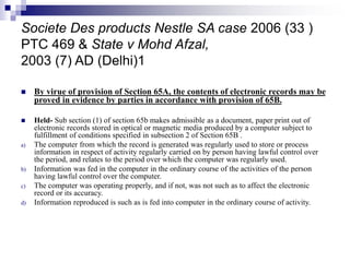 Societe Des products Nestle SA case 2006 (33 )
PTC 469 & State v Mohd Afzal,
2003 (7) AD (Delhi)1
 By virue of provision of Section 65A, the contents of electronic records may be
proved in evidence by parties in accordance with provision of 65B.
 Held- Sub section (1) of section 65b makes admissible as a document, paper print out of
electronic records stored in optical or magnetic media produced by a computer subject to
fulfillment of conditions specified in subsection 2 of Section 65B .
a) The computer from which the record is generated was regularly used to store or process
information in respect of activity regularly carried on by person having lawful control over
the period, and relates to the period over which the computer was regularly used.
b) Information was fed in the computer in the ordinary course of the activities of the person
having lawful control over the computer.
c) The computer was operating properly, and if not, was not such as to affect the electronic
record or its accuracy.
d) Information reproduced is such as is fed into computer in the ordinary course of activity.
 