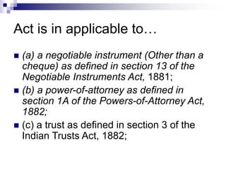 Act is in applicable to…
 (a) a negotiable instrument (Other than a
cheque) as defined in section 13 of the
Negotiable Instruments Act, 1881;
 (b) a power-of-attorney as defined in
section 1A of the Powers-of-Attorney Act,
1882;
 (c) a trust as defined in section 3 of the
Indian Trusts Act, 1882;
 