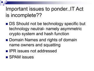 Important issues to ponder..IT Act
is incomplete??
 DS Should not be technology specific but
technology neutral- namely asymmetric
crypto system and hash function
 Domain Names and rights of domain
name owners and squatting
 IPR issues not addressed
 SPAM issues
 