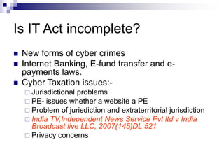 Is IT Act incomplete?
 New forms of cyber crimes
 Internet Banking, E-fund transfer and e-
payments laws.
 Cyber Taxation issues:-
 Jurisdictional problems
 PE- issues whether a website a PE
 Problem of jurisdiction and extraterritorial jurisdiction
 India TV,Independent News Service Pvt ltd v India
Broadcast live LLC, 2007(145)DL 521
 Privacy concerns
 