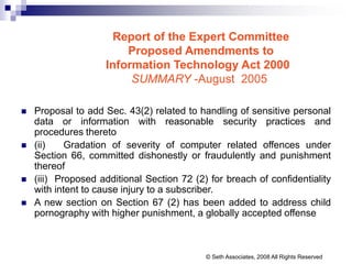 Report of the Expert Committee
Proposed Amendments to
Information Technology Act 2000
SUMMARY -August 2005
 Proposal to add Sec. 43(2) related to handling of sensitive personal
data or information with reasonable security practices and
procedures thereto
 (ii) Gradation of severity of computer related offences under
Section 66, committed dishonestly or fraudulently and punishment
thereof
 (iii) Proposed additional Section 72 (2) for breach of confidentiality
with intent to cause injury to a subscriber.
 A new section on Section 67 (2) has been added to address child
pornography with higher punishment, a globally accepted offense
© Seth Associates, 2008 All Rights Reserved
 