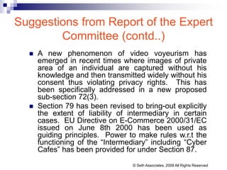Suggestions from Report of the Expert
Committee (contd..)
 A new phenomenon of video voyeurism has
emerged in recent times where images of private
area of an individual are captured without his
knowledge and then transmitted widely without his
consent thus violating privacy rights. This has
been specifically addressed in a new proposed
sub-section 72(3).
 Section 79 has been revised to bring-out explicitly
the extent of liability of intermediary in certain
cases. EU Directive on E-Commerce 2000/31/EC
issued on June 8th 2000 has been used as
guiding principles. Power to make rules w.r.t the
functioning of the “Intermediary” including “Cyber
Cafes” has been provided for under Section 87.
© Seth Associates, 2008 All Rights Reserved
 