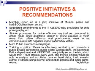 POSITIVE INITIATIVES &
RECOMMENDATIONS
 Mumbai Cyber lab is a joint initiative of Mumbai police and
NASSCOM has been set up.
 Suggested amendments to the IT Act,2000-new provisions for child
pornography, etc.
 Stricter provisions for online offences required as compared to
offline mode since qualitative impact of online offences is much
more than offline offences and punishments need to be
commensurate with negative impact suffered by victim .
 More Public awareness campaigns
 Training of police officers to effectively combat cyber crimes-In a
public-private partnership, public sector Canara Bank, the Karnataka
Police department and NASSCOM have jointly set up the lab, which
would train 1,000 officials every year. The trained officers would be
able to analyse and scrutinise data on hard disks, track e-mails,
extract evidence using internet and mobile phones and cyber crime-
related legislation.
© Seth Associates, 2008 All Rights Reserved
 