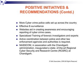POSITIVE INITIATIVES &
RECOMMENDATIONS (Contd.)
 More Cyber crime police cells set up across the country
 Effective E-surveillance
 Websites aid in creating awareness and encouraging
reporting of cyber crime cases.
 Specialized Training of forensic investigators and experts
 Active coordination between police and other law
enforcement agencies and authorities is required.
 NASSCOM, in association with the Chandigarh
administration, inaugurated a state- of-the-art Regional
Cyber Security and Research Centre (RCSRC) at
Chandigarh.
© Seth Associates, 2008 All Rights Reserved
 