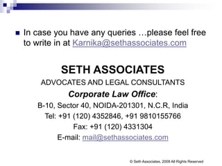  In case you have any queries …please feel free
to write in at Karnika@sethassociates.com
SETH ASSOCIATES
ADVOCATES AND LEGAL CONSULTANTS
Corporate Law Office:
B-10, Sector 40, NOIDA-201301, N.C.R, India
Tel: +91 (120) 4352846, +91 9810155766
Fax: +91 (120) 4331304
E-mail: mail@sethassociates.com
© Seth Associates, 2008 All Rights Reserved
 