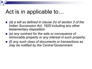 Act is in applicable to…
 (d) a will as defined in clause (h) of section 2 of the
Indian Succession Act, 1925 including any other
testamentary disposition
 (e) any contract for the sale or conveyance of
immovable property or any interest in such property;
 (f) any such class of documents or transactions as
may be notified by the Central Government
 