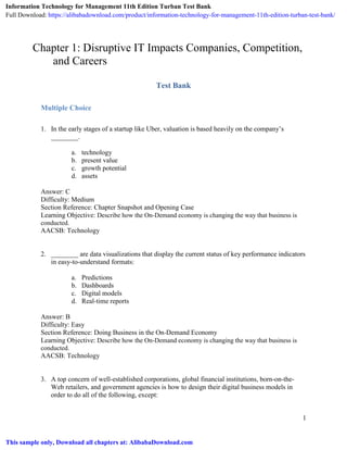 1
Chapter 1: Disruptive IT Impacts Companies, Competition,
and Careers
Test Bank
Multiple Choice
1. In the early stages of a startup like Uber, valuation is based heavily on the company’s
________.
a. technology
b. present value
c. growth potential
d. assets
Answer: C
Difficulty: Medium
Section Reference: Chapter Snapshot and Opening Case
Learning Objective: Describe how the On-Demand economy is changing the way that business is
conducted.
AACSB: Technology
2. ________ are data visualizations that display the current status of key performance indicators
in easy-to-understand formats:
a. Predictions
b. Dashboards
c. Digital models
d. Real-time reports
Answer: B
Difficulty: Easy
Section Reference: Doing Business in the On-Demand Economy
Learning Objective: Describe how the On-Demand economy is changing the way that business is
conducted.
AACSB: Technology
3. A top concern of well-established corporations, global financial institutions, born-on-the-
Web retailers, and government agencies is how to design their digital business models in
order to do all of the following, except:
Information Technology for Management 11th Edition Turban Test Bank
Full Download: https://alibabadownload.com/product/information-technology-for-management-11th-edition-turban-test-bank/
This sample only, Download all chapters at: AlibabaDownload.com
 