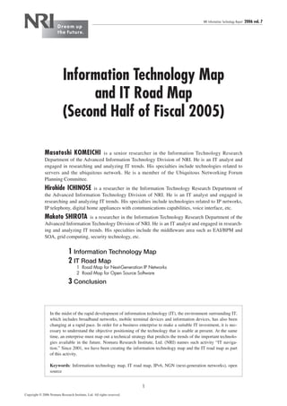 NRI Information Technology Report   2006 vol. 7




                           Information Technology Map
                                and IT Road Map
                           (Second Half of Fiscal 2005)

              Masatoshi KOMEICHI is a senior researcher in the Information Technology Research
              Department of the Advanced Information Technology Division of NRI. He is an IT analyst and
              engaged in researching and analyzing IT trends. His specialties include technologies related to
              servers and the ubiquitous network. He is a member of the Ubiquitous Networking Forum
              Planning Committee.
              Hirohide ICHINOSE        is a researcher in the Information Technology Research Department of
              the Advanced Information Technology Division of NRI. He is an IT analyst and engaged in
              researching and analyzing IT trends. His specialties include technologies related to IP networks,
              IP telephony, digital home appliances with communications capabilities, voice interface, etc.
              Makoto SHIROTA       is a researcher in the Information Technology Research Department of the
              Advanced Information Technology Division of NRI. He is an IT analyst and engaged in research-
              ing and analyzing IT trends. His specialties include the middleware area such as EAI/BPM and
              SOA, grid computing, security technology, etc.


                               1 Information Technology Map
                               2 IT Road Map
                                     1 Road Map for Next-Generation IP Networks
                                     2 Road Map for Open Source Software
                               3 Conclusion



                  In the midst of the rapid development of information technology (IT), the environment surrounding IT,
                  which includes broadband networks, mobile terminal devices and information devices, has also been
                  changing at a rapid pace. In order for a business enterprise to make a suitable IT investment, it is nec-
                  essary to understand the objective positioning of the technology that is usable at present. At the same
                  time, an enterprise must map out a technical strategy that predicts the trends of the important technolo-
                  gies available in the future. Nomura Research Institute, Ltd. (NRI) names such activity “IT naviga-
                  tion.” Since 2001, we have been creating the information technology map and the IT road map as part
                  of this activity.

                  Keywords: Information technology map, IT road map, IPv6, NGN (next-generation networks), open
                  source


                                                                        1
Copyright © 2006 Nomura Research Institute, Ltd. All rights reserved.
 