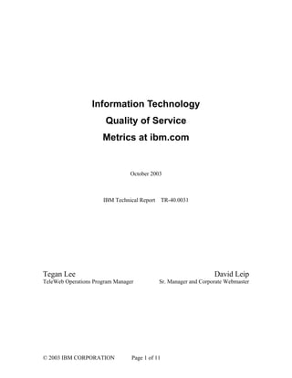 Information Technology
                       Quality of Service
                      Metrics at ibm.com


                                October 2003



                      IBM Technical Report TR-40.0031




Tegan Lee                                                        David Leip
TeleWeb Operations Program Manager          Sr. Manager and Corporate Webmaster




© 2003 IBM CORPORATION           Page 1 of 11