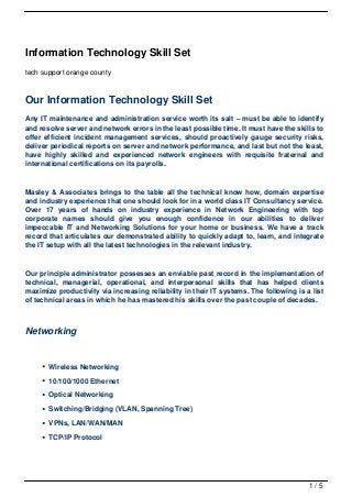 Information Technology Skill Set
tech support orange county



Our Information Technology Skill Set
Any IT maintenance and administration service worth its salt – must be able to identify
and resolve server and network errors in the least possible time. It must have the skills to
offer efficient incident management services, should proactively gauge security risks,
deliver periodical reports on server and network performance, and last but not the least,
have highly skilled and experienced network engineers with requisite fraternal and
international certifications on its payrolls.



Masley & Associates brings to the table all the technical know how, domain expertise
and industry experience that one should look for in a world class IT Consultancy service.
Over 17 years of hands on industry experience in Network Engineering with top
corporate names should give you enough confidence in our abilities to deliver
impeccable IT and Networking Solutions for your home or business. We have a track
record that articulates our demonstrated ability to quickly adapt to, learn, and integrate
the IT setup with all the latest technologies in the relevant industry.



Our principle administrator possesses an enviable past record in the implementation of
technical, managerial, operational, and interpersonal skills that has helped clients
maximize productivity via increasing reliability in their IT systems. The following is a list
of technical areas in which he has mastered his skills over the past couple of decades.



Networking


       Wireless Networking

       10/100/1000 Ethernet

       Optical Networking

       Switching/Bridging (VLAN, Spanning Tree)

       VPNs, LAN/WAN/MAN

       TCP/IP Protocol




                                                                                        1/5
 