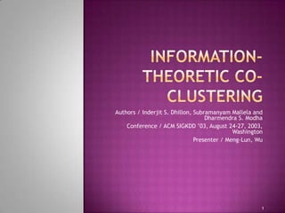 Information-theoretic co-clustering Authors / Inderjit S. Dhillon, SubramanyamMallela and Dharmendra S. Modha Conference / ACM SIGKDD ’03, August 24-27, 2003, Washington Presenter / Meng-Lun, Wu 1 