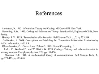 References   Abramson, N. 1963. Information Theory and Coding. MCGraw-Hill, New York. Hamming, R.W.  1990. Coding and Information Theory. Prentice-Hall, Englewood Cliffs, New Jersey. Hartley, R.V.  1928,  Transmission of Information. Bell System Tech. J., 7, pp.535-564. Garliauskas, A. 2004. Conceptions and Modeling for  Transmitted Information Evaluation by ANN. Informatica, vol.15, 4. Klimashauskas, C.,  Guiver J.and  Pelton G. 1989. Neural Computing,  1. Ricke, F., Warland D. and W. Bialek W. 1993. Coding efficiency anf information rates in sensory neurons. Europhysics Letters, 22}, pp.151-156. Shannon, C.E. 1948. A mathematical theory of communication. Bell System Tech. J., pp.379-423, pp.623-656   