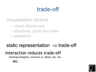 trade-off
    visualisation factors
      – visual affordances
      – objectives, goals and tasks
      – aesthetics

 static representation ⇒ trade-off
 interaction reduces trade-off
interaction reduces trade-off
–    stacking histogram, overview vs. detail, etc. etc.vs.
       –stacking histogram, overview                         detail, etc.
        etc.
 