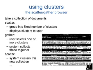 using clusters
              the scatter/gather browser
take a collection of documents
scatter:
 – group into fixed number of clusters
 – displays clusters to user
gather:
 – user selects one or
   more clusters
 – system collects
   these together
scatter:
 – system clusters this
   new collection
   ...
 