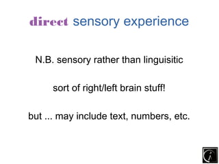 direct sensory experience

 N.B. sensory rather than linguisitic

     sort of right/left brain stuff!

but ... may include text, numbers, etc.
 