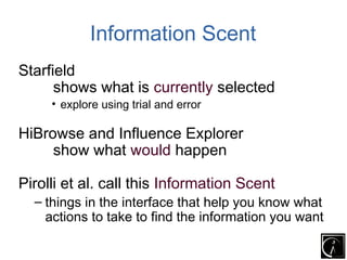 Information Scent
Starfield
      shows what is currently selected
     • explore using trial and error

HiBrowse and Influence Explorer
     show what would happen

Pirolli et al. call this Information Scent
  – things in the interface that help you know what
    actions to take to find the information you want
 