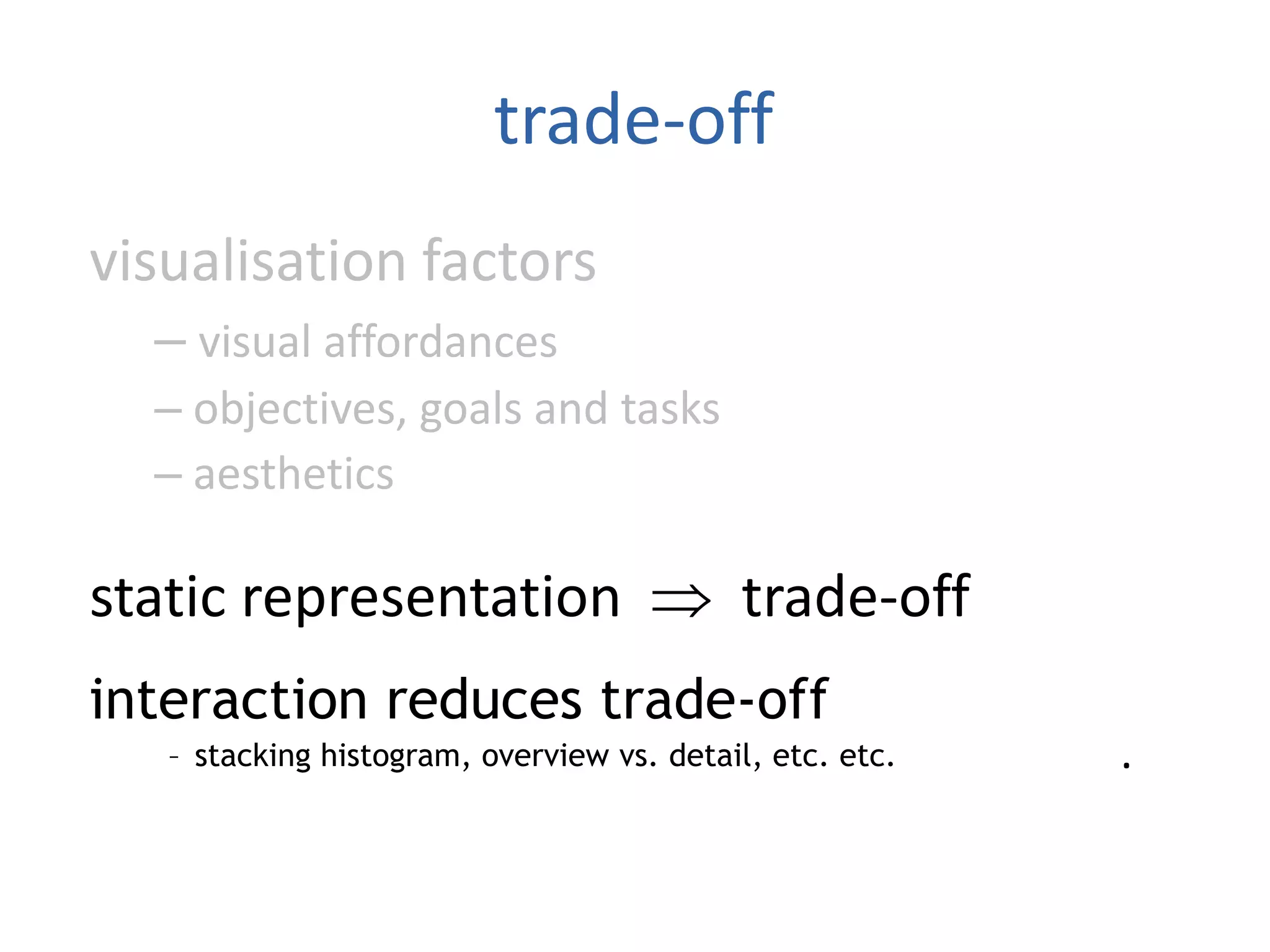 trade-off
visualisation factors
– visual affordances
– objectives, goals and tasks
– aesthetics
static representation  trade-off
interaction reduces trade-off
–stacking histogram, overview vs. detail, etc. etc.
interaction reduces trade-off
– stacking histogram, overview vs. detail, etc. etc.
 
