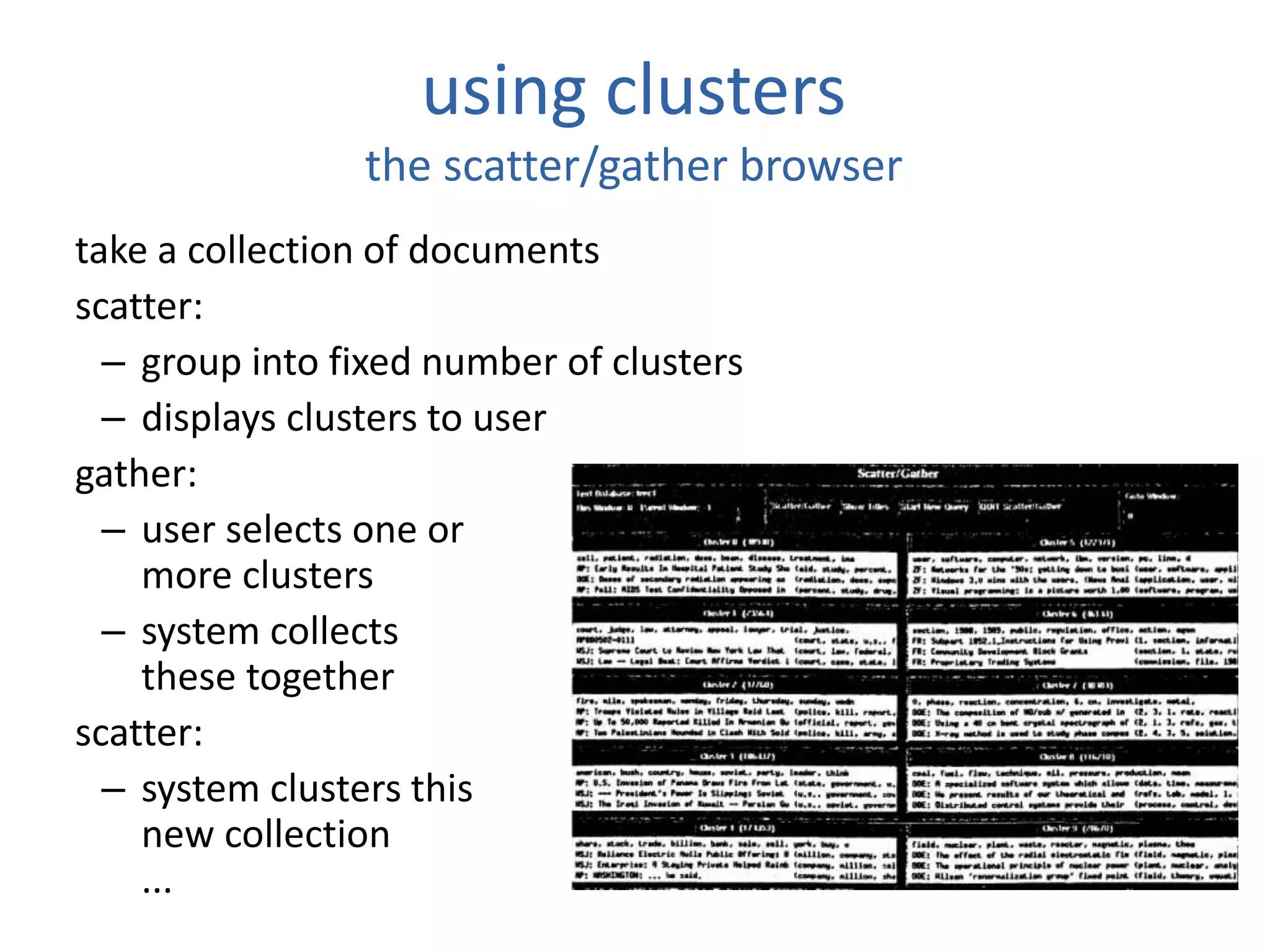 using clusters
the scatter/gather browser
take a collection of documents
scatter:
– group into fixed number of clusters
– displays clusters to user
gather:
– user selects one or
more clusters
– system collects
these together
scatter:
– system clusters this
new collection
...
 