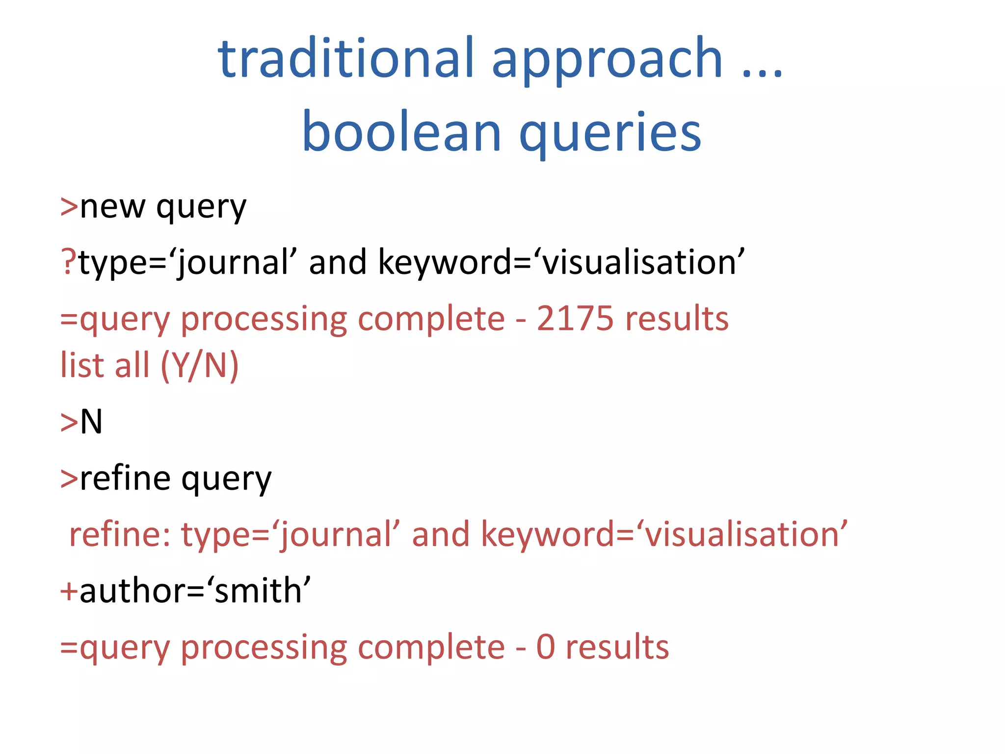 traditional approach ...
boolean queries
&gt;new query
?type=‘journal’ and keyword=‘visualisation’
=query processing complete - 2175 results
list all (Y/N)
&gt;N
&gt;refine query
refine: type=‘journal’ and keyword=‘visualisation’
+author=‘smith’
=query processing complete - 0 results
 