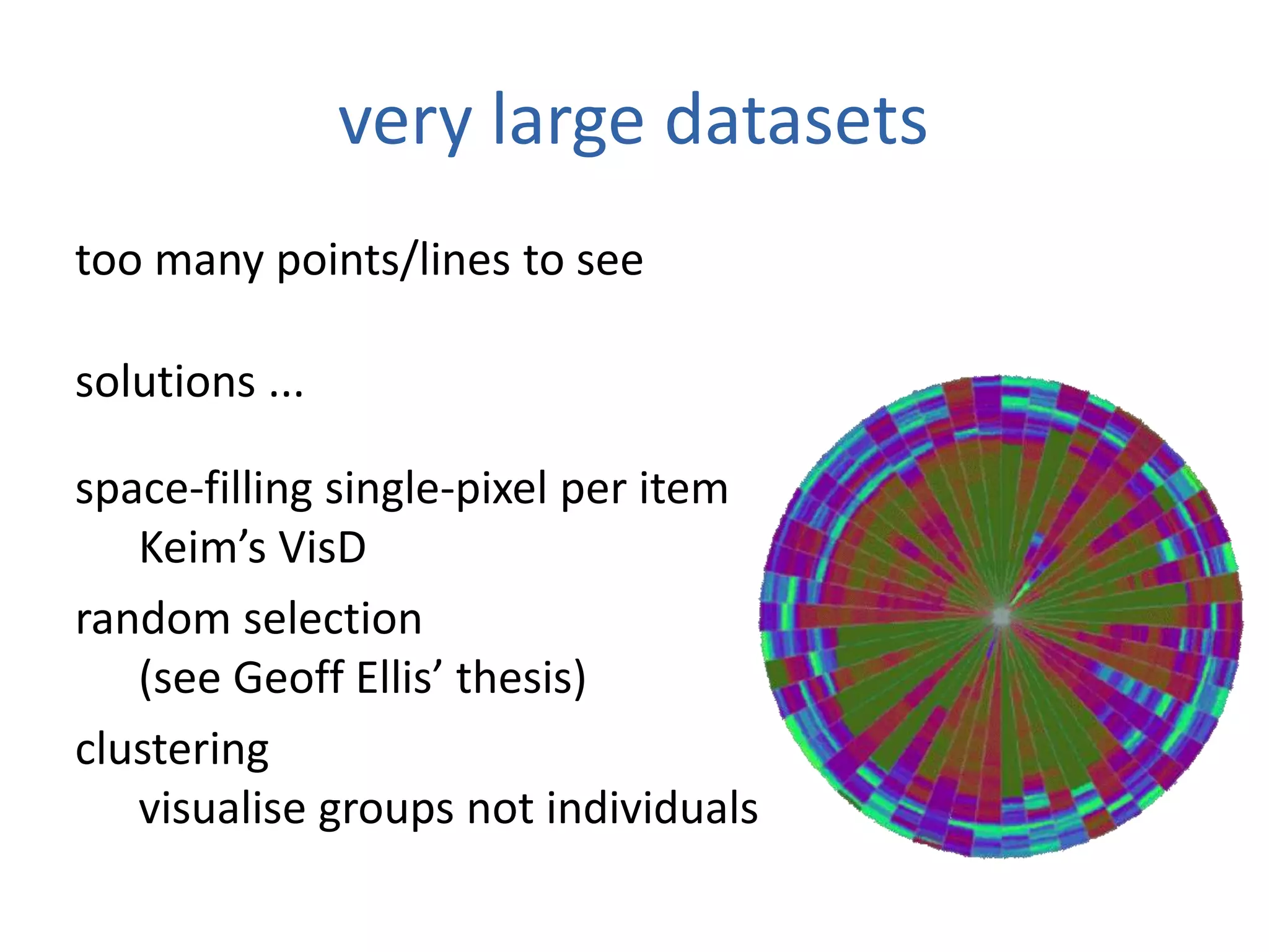 very large datasets
too many points/lines to see
solutions ...
space-filling single-pixel per item
Keim’s VisD
random selection
(see Geoff Ellis’ thesis)
clustering
visualise groups not individuals
 