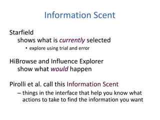 Information Scent
Starfield
shows what is selected
• explore using trial and error
HiBrowse and Influence Explorer
show what happen
Pirolli et al. call this Information Scent
– things in the interface that help you know what
actions to take to find the information you want
 