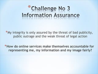 My integrity is only assured by the threat of bad publicity, public outrage and the weak threat of legal action How do online services make themselves accountable for representing me, my information and my image fairly? 