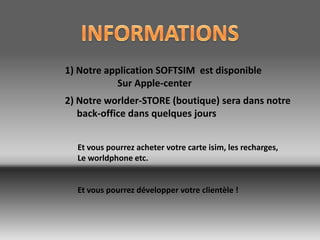 1) Notre application SOFTSIM est disponible
           Sur Apple-center
2) Notre worlder-STORE (boutique) sera dans notre
   back-office dans quelques jours


  Et vous pourrez acheter votre carte isim, les recharges,
  Le worldphone etc.


  Et vous pourrez développer votre clientèle !
 