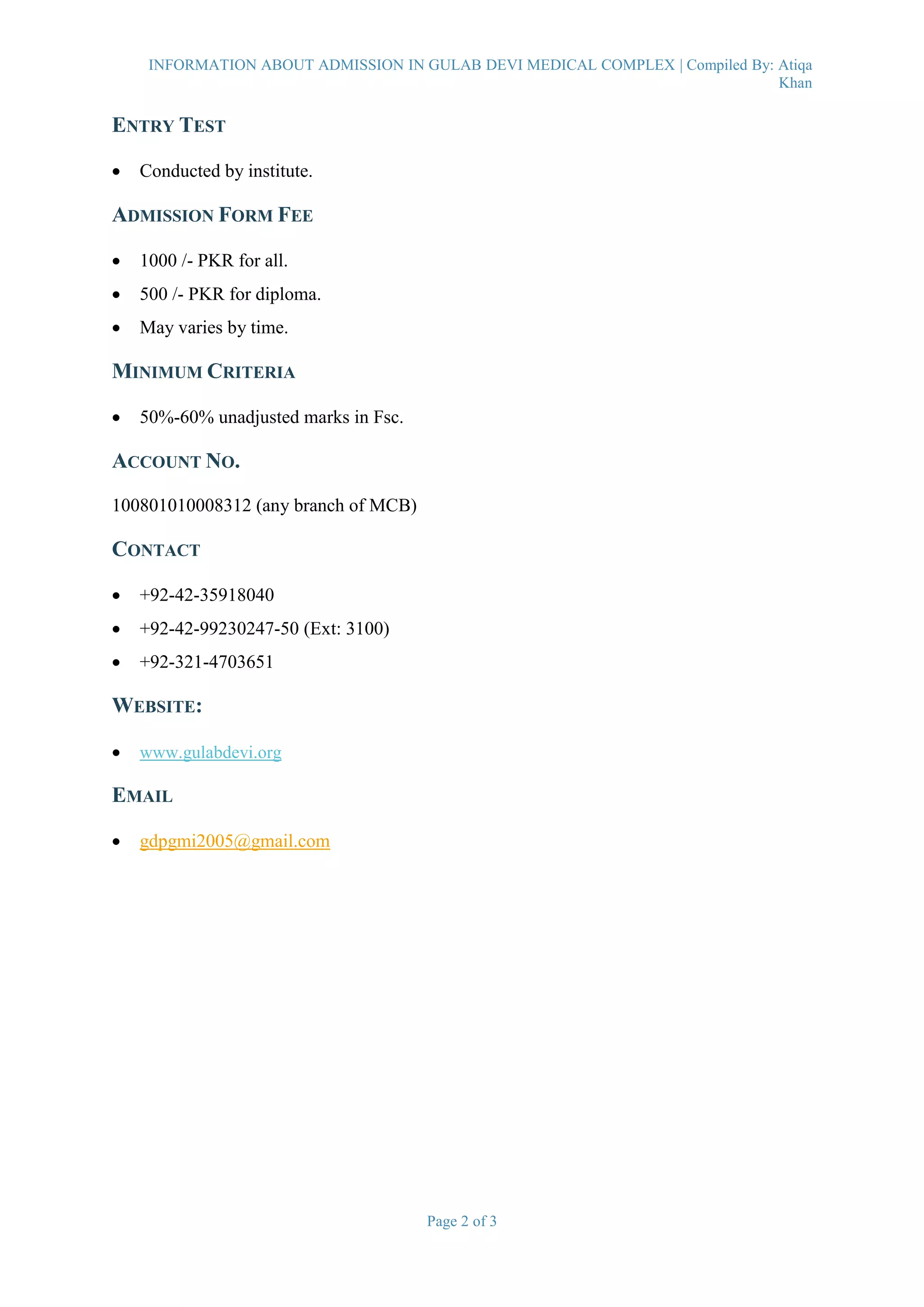 INFORMATION ABOUT ADMISSION IN GULAB DEVI MEDICAL COMPLEX | Compiled By: Atiqa
Khan
Page 2 of 3
ENTRY TEST
 Conducted by institute.
ADMISSION FORM FEE
 1000 /- PKR for all.
 500 /- PKR for diploma.
 May varies by time.
MINIMUM CRITERIA
 50%-60% unadjusted marks in Fsc.
ACCOUNT NO.
100801010008312 (any branch of MCB)
CONTACT
 +92-42-35918040
 +92-42-99230247-50 (Ext: 3100)
 +92-321-4703651
WEBSITE:
 www.gulabdevi.org
EMAIL
 gdpgmi2005@gmail.com
 
