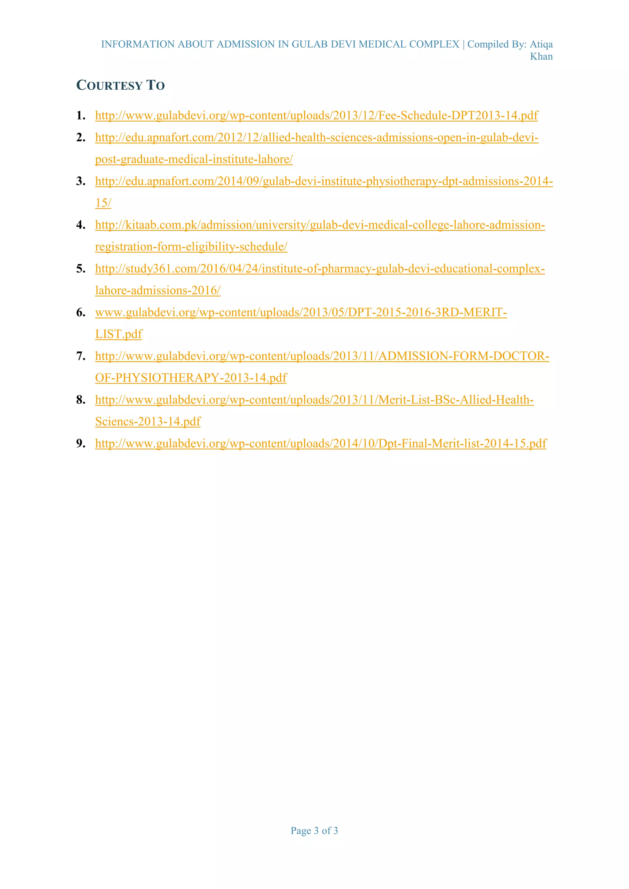 INFORMATION ABOUT ADMISSION IN GULAB DEVI MEDICAL COMPLEX | Compiled By: Atiqa
Khan
Page 3 of 3
COURTESY TO
1. http://www.gulabdevi.org/wp-content/uploads/2013/12/Fee-Schedule-DPT2013-14.pdf
2. http://edu.apnafort.com/2012/12/allied-health-sciences-admissions-open-in-gulab-devi-
post-graduate-medical-institute-lahore/
3. http://edu.apnafort.com/2014/09/gulab-devi-institute-physiotherapy-dpt-admissions-2014-
15/
4. http://kitaab.com.pk/admission/university/gulab-devi-medical-college-lahore-admission-
registration-form-eligibility-schedule/
5. http://study361.com/2016/04/24/institute-of-pharmacy-gulab-devi-educational-complex-
lahore-admissions-2016/
6. www.gulabdevi.org/wp-content/uploads/2013/05/DPT-2015-2016-3RD-MERIT-
LIST.pdf
7. http://www.gulabdevi.org/wp-content/uploads/2013/11/ADMISSION-FORM-DOCTOR-
OF-PHYSIOTHERAPY-2013-14.pdf
8. http://www.gulabdevi.org/wp-content/uploads/2013/11/Merit-List-BSc-Allied-Health-
Sciencs-2013-14.pdf
9. http://www.gulabdevi.org/wp-content/uploads/2014/10/Dpt-Final-Merit-list-2014-15.pdf
 