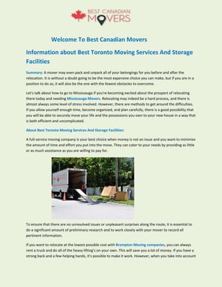 Welcome To Best Canadian Movers
Information about Best Toronto Moving Services And Storage
Facilities
Summary: A mover may even pack and unpack all of your belongings for you before and after the
relocation. It is without a doubt going to be the most expensive choice you can make, but if you are in a
position to do so, it will also be the one with the fewest obstacles to overcome.
Let's talk about how to go to Mississauga if you're becoming excited about the prospect of relocating
there today and needing Mississauga Movers. Relocating may indeed be a hard process, and there is
almost always some level of stress involved. However, there are methods to get around the difficulties.
If you allow yourself enough time, become organized, and plan carefully, there is a good possibility that
you will be able to securely move your life and the possessions you own to your new house in a way that
is both efficient and uncomplicated.
About Best Toronto Moving Services And Storage Facilities:
A full-service moving company is your best choice when money is not an issue and you want to minimize
the amount of time and effort you put into the move. They can cater to your needs by providing as little
or as much assistance as you are willing to pay for.
To ensure that there are no unresolved issues or unpleasant surprises along the route, it is essential to
do a significant amount of preliminary research and to work closely with your mover to record all
pertinent information.
If you want to relocate at the lowest possible cost with Brampton Moving companies, you can always
rent a truck and do all of the heavy lifting’s on your own. This will save you a lot of money. If you have a
strong back and a few helping hands, it's possible to make it work. However, when you take into account
 