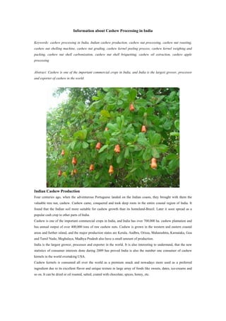 Information about Cashew Processing in India
Keywords: cashew processing in India, Indian cashew production, cashew nut processing, cashew nut roasting,
cashew nut shelling machine, cashew nut grading, cashew kernel peeling process, cashew kernel weighing and
packing, cashew nut shell carbonization, cashew nut shell briquetting, cashew oil extraction, cashew apple
processing
Abstract: Cashew is one of the important commercial crops in India, and India is the largest grower, processor
and exporter of cashew in the world.
Indian Cashew Production
Four centuries ago, when the adventurous Portuguese landed on the Indian coasts, they brought with them the
valuable tree nut, cashew. Cashew came, conquered and took deep roots in the entire coastal region of India. It
found that the Indian soil more suitable for cashew growth than its homeland-Brazil. Later it soon spread as a
popular cash crop to other parts of India.
Cashew is one of the important commercial crops in India, and India has over 700,000 ha. cashew plantation and
has annual output of over 400,000 tons of raw cashew nuts. Cashew is grown in the western and eastern coastal
areas and further island, and the major production states are Kerala, Andbra, Orissa, Maharashtra, Karnataka, Goa
and Tamil Nadu; Meghalaya, Madhya Pradesh also have a small amount of production.
India is the largest grower, processor and exporter in the world. It is also interesting to understand, that the new
statistics of consumer interests done during 2009 has proved India is also the number one consumer of cashew
kernels in the world overtaking USA.
Cashew kernels is consumed all over the world as a premium snack and nowadays more used as a preferred
ingredient due to its excellent flavor and unique texture in large array of foods like sweets, dates, ice-creams and
so on. It can be dried or oil roasted, salted, coated with chocolate, spices, honey, etc.
 