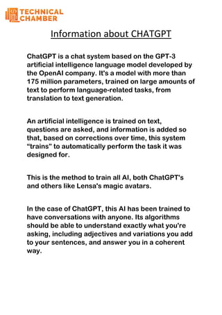 Information about CHATGPT
ChatGPT is a chat system based on the GPT-3
artificial intelligence language model developed by
the OpenAI company. It's a model with more than
175 million parameters, trained on large amounts of
text to perform language-related tasks, from
translation to text generation.
An artificial intelligence is trained on text,
questions are asked, and information is added so
that, based on corrections over time, this system
“trains” to automatically perform the task it was
designed for.
This is the method to train all AI, both ChatGPT's
and others like Lensa's magic avatars.
In the case of ChatGPT, this AI has been trained to
have conversations with anyone. Its algorithms
should be able to understand exactly what you're
asking, including adjectives and variations you add
to your sentences, and answer you in a coherent
way.
 
