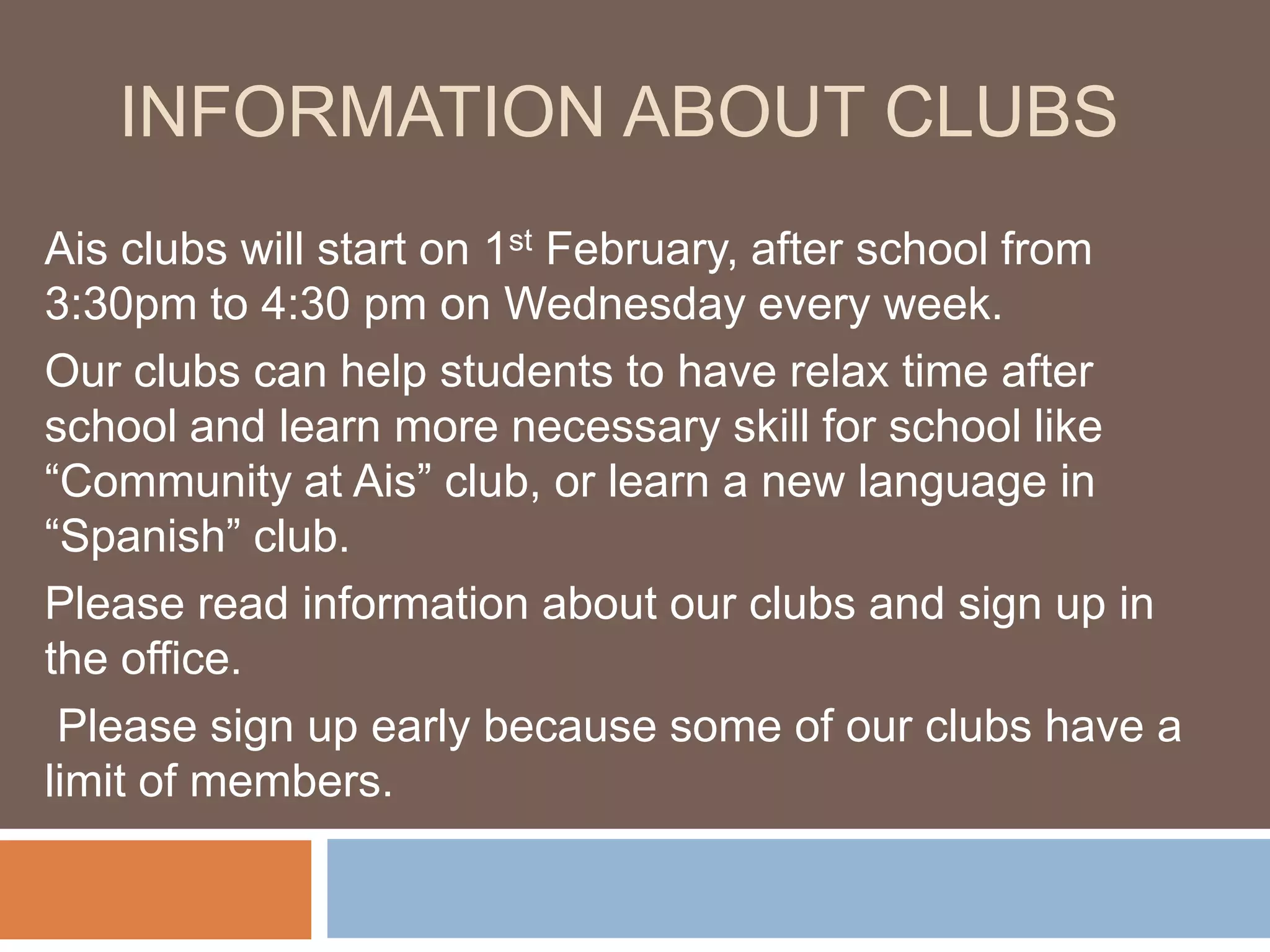 INFORMATION ABOUT CLUBS
Ais clubs will start on 1st February, after school from
3:30pm to 4:30 pm on Wednesday every week.
Our clubs can help students to have relax time after
school and learn more necessary skill for school like
“Community at Ais” club, or learn a new language in
“Spanish” club.
Please read information about our clubs and sign up in
the office.
Please sign up early because some of our clubs have a
limit of members.