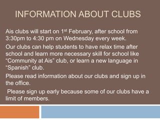 INFORMATION ABOUT CLUBS
Ais clubs will start on 1st February, after school from
3:30pm to 4:30 pm on Wednesday every week.
Our clubs can help students to have relax time after
school and learn more necessary skill for school like
“Community at Ais” club, or learn a new language in
“Spanish” club.
Please read information about our clubs and sign up in
the office.
 Please sign up early because some of our clubs have a
limit of members.
 